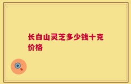 长白山灵芝多少钱十克价格