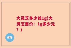 大灵芝多少钱1g(大灵芝售价：1g多少元？)