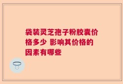 袋装灵芝孢子粉胶囊价格多少 影响其价格的因素有哪些