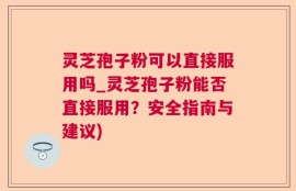 灵芝孢子粉可以直接服用吗_灵芝孢子粉能否直接服用？安全指南与建议)