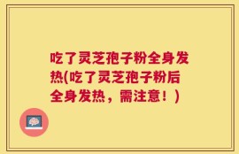 吃了灵芝孢子粉全身发热(吃了灵芝孢子粉后全身发热，需注意！)
