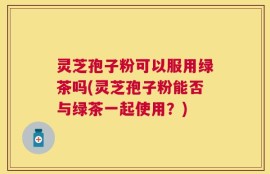 灵芝孢子粉可以服用绿茶吗(灵芝孢子粉能否与绿茶一起使用？)