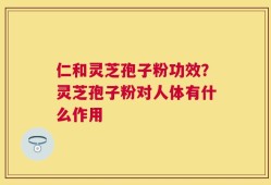 仁和灵芝孢子粉功效？灵芝孢子粉对人体有什么作用