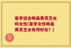 夏季适合喝桑黄灵芝水吗女性(夏季女性喝桑黄灵芝水有何好处？)