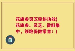 花旗参灵芝霍斛功效(花旗参、灵芝、霍斛集中，领跑保健常青！)