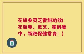 花旗参灵芝霍斛功效(花旗参、灵芝、霍斛集中，领跑保健常青！)