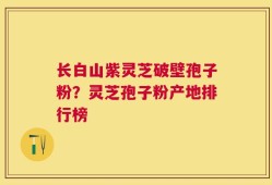 长白山紫灵芝破壁孢子粉？灵芝孢子粉产地排行榜