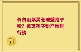 长白山紫灵芝破壁孢子粉？灵芝孢子粉产地排行榜