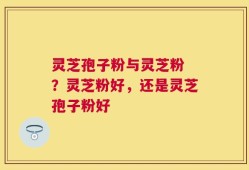 灵芝孢子粉与灵芝粉 ？灵芝粉好，还是灵芝孢子粉好