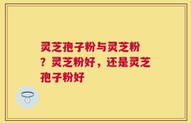 灵芝孢子粉与灵芝粉 ？灵芝粉好，还是灵芝孢子粉好