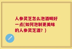 人参灵芝怎么泡酒喝好一点(如何泡制更美味的人参灵芝酒？)