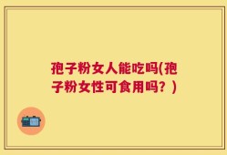 孢子粉女人能吃吗(孢子粉女性可食用吗？)