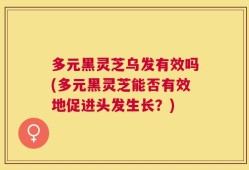 多元黑灵芝乌发有效吗(多元黑灵芝能否有效地促进头发生长？)