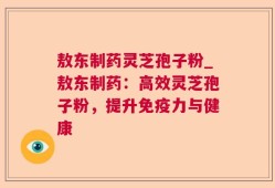 敖东制药灵芝孢子粉_敖东制药：高效灵芝孢子粉，提升免疫力与健康