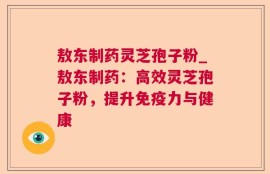敖东制药灵芝孢子粉_敖东制药：高效灵芝孢子粉，提升免疫力与健康