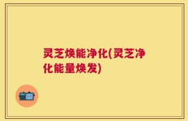 灵芝焕能净化(灵芝净化能量焕发)