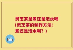 灵芝茶是煮还是泡水喝(灵芝茶的制作方法：煮还是泡水喝？)