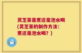 灵芝茶是煮还是泡水喝(灵芝茶的制作方法：煮还是泡水喝？)