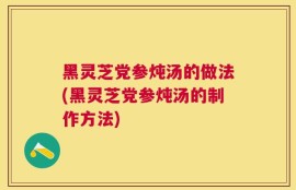 黑灵芝党参炖汤的做法(黑灵芝党参炖汤的制作方法)
