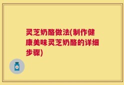 灵芝奶酪做法(制作健康美味灵芝奶酪的详细步骤)