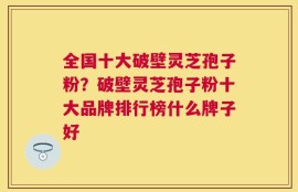 全国十大破壁灵芝孢子粉？破壁灵芝孢子粉十大品牌排行榜什么牌子好
