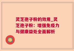 灵芝孢子粉的效用_灵芝孢子粉：增强免疫力与健康益处全面解析
