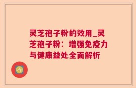 灵芝孢子粉的效用_灵芝孢子粉：增强免疫力与健康益处全面解析