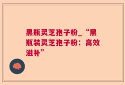 黑瓶灵芝孢子粉_“黑瓶装灵芝孢子粉：高效滋补”