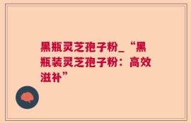 黑瓶灵芝孢子粉_“黑瓶装灵芝孢子粉：高效滋补”