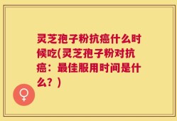 灵芝孢子粉抗癌什么时候吃(灵芝孢子粉对抗癌：最佳服用时间是什么？)
