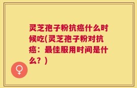 灵芝孢子粉抗癌什么时候吃(灵芝孢子粉对抗癌：最佳服用时间是什么？)
