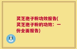 灵芝孢子粉功效报告(灵芝孢子粉的功效：一份全面报告)