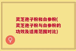 灵芝孢子粉和白参粉(灵芝孢子粉与白参粉的功效及适用范围对比)