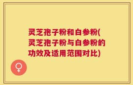 灵芝孢子粉和白参粉(灵芝孢子粉与白参粉的功效及适用范围对比)