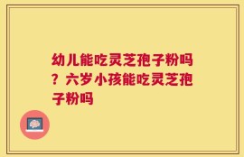 幼儿能吃灵芝孢子粉吗？六岁小孩能吃灵芝孢子粉吗