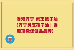 香港万宁 灵芝孢子油(万宁灵芝孢子油：香港顶级保健品品牌)