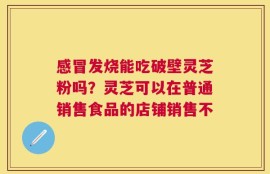 感冒发烧能吃破壁灵芝粉吗？灵芝可以在普通销售食品的店铺销售不