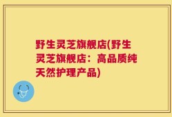 野生灵芝旗舰店(野生灵芝旗舰店：高品质纯天然护理产品)