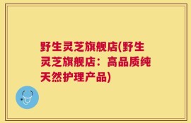 野生灵芝旗舰店(野生灵芝旗舰店：高品质纯天然护理产品)
