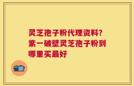 灵芝孢子粉代理资料？紫一破壁灵芝孢子粉到哪里买最好