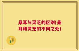 桑耳与灵芝的区别(桑耳和灵芝的不同之处)