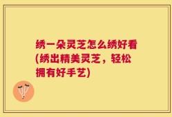 绣一朵灵芝怎么绣好看(绣出精美灵芝，轻松拥有好手艺)