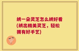 绣一朵灵芝怎么绣好看(绣出精美灵芝，轻松拥有好手艺)