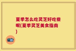 夏季怎么吃灵芝好吃些呢(夏季灵芝美食指南)
