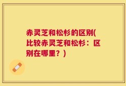 赤灵芝和松杉的区别(比较赤灵芝和松杉：区别在哪里？)