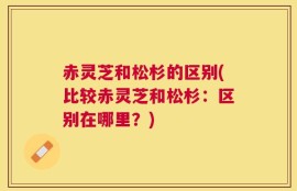 赤灵芝和松杉的区别(比较赤灵芝和松杉：区别在哪里？)