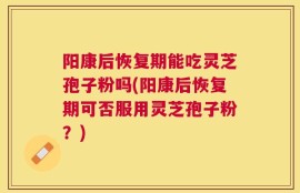 阳康后恢复期能吃灵芝孢子粉吗(阳康后恢复期可否服用灵芝孢子粉？)