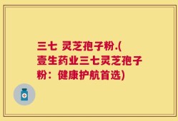 三七 灵芝孢子粉.(壹生药业三七灵芝孢子粉：健康护航首选)