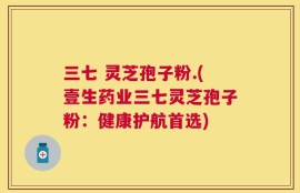 三七 灵芝孢子粉.(壹生药业三七灵芝孢子粉：健康护航首选)