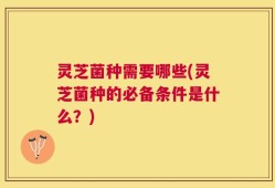 灵芝菌种需要哪些(灵芝菌种的必备条件是什么？)